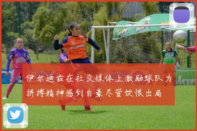 伊尔迪兹在社交媒体上激励球队为拼搏精神感到自豪尽管饮恨出局