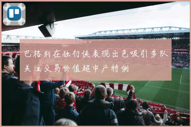 巴格利在独行侠表现出色吸引多队关注交易价值超中产特例