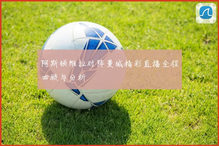 阿斯顿维拉对阵曼城精彩直播全程回顾与分析