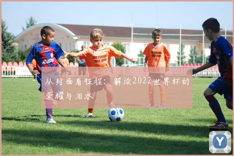 从封面看征程：解读2022世界杯的荣耀与泪水