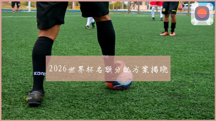2026世界杯名额分配方案揭晓
