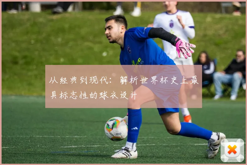 从经典到现代：解析世界杯史上最具标志性的球衣设计