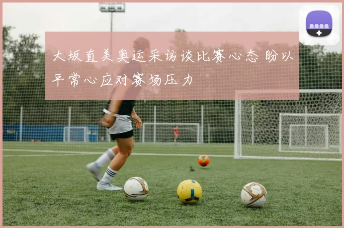大坂直美奥运采访谈比赛心态 盼以平常心应对赛场压力